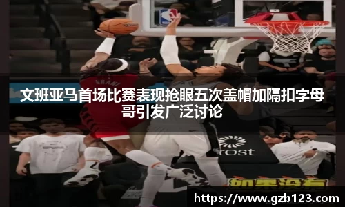文班亚马首场比赛表现抢眼五次盖帽加隔扣字母哥引发广泛讨论